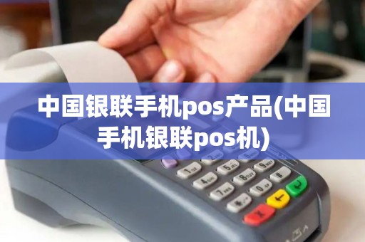 中国银联手机pos产品(中国手机银联pos机)
