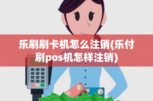 乐刷刷卡机怎么注销(乐付刷pos机怎样注销)