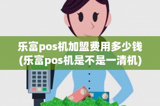 乐富pos机加盟费用多少钱(乐富pos机是不是一清机)
