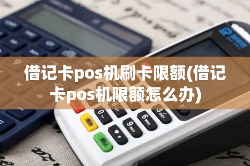 借记卡pos机刷卡限额(借记卡pos机限额怎么办)