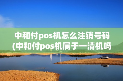 中和付pos机怎么注销号码(中和付pos机属于一清机吗)
