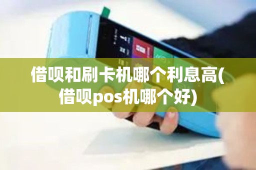 借呗和刷卡机哪个利息高(借呗pos机哪个好)
