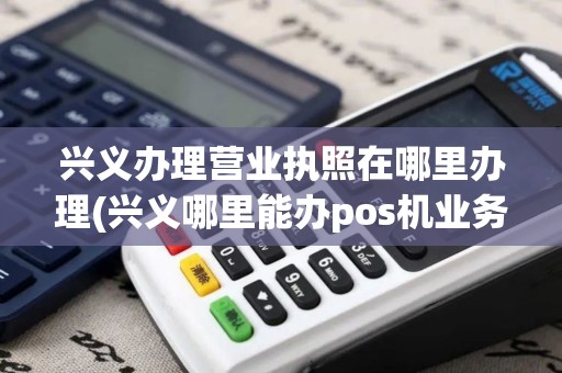 兴义办理营业执照在哪里办理(兴义哪里能办pos机业务) 兴义办理营业执照在哪里办理(兴义哪里能办pos机业务)